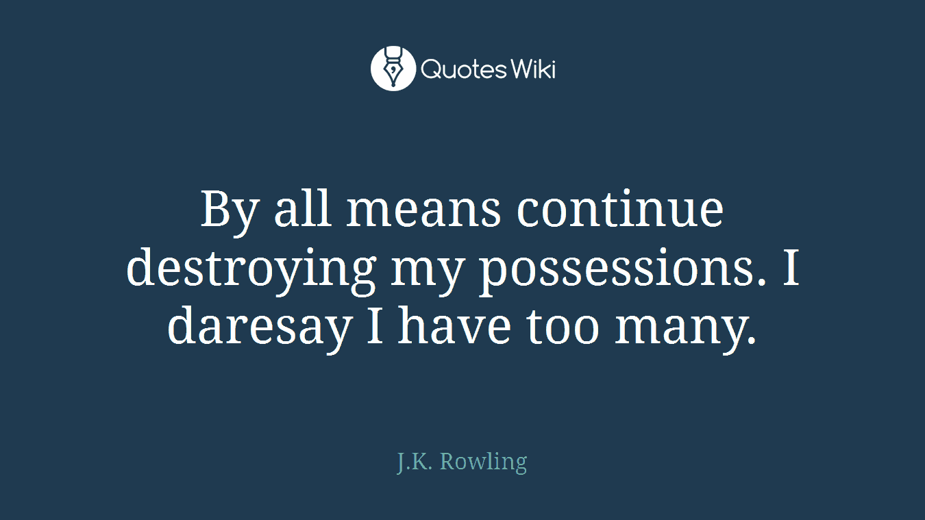 By all means continue destroying my possessions. I daresay I have too many.