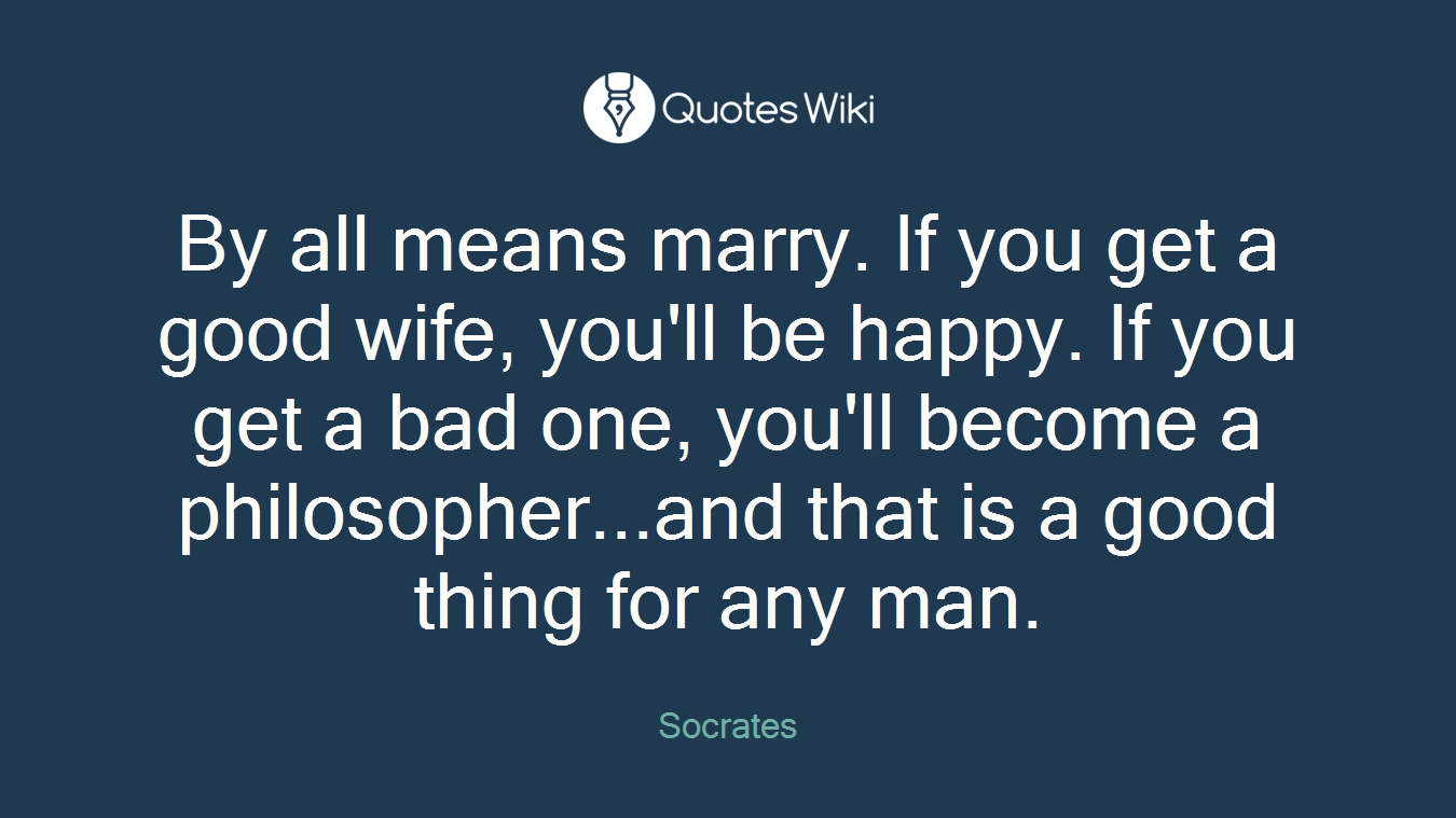 By all means marry. If you get a good wife, you'll be happy. If you get a bad one, you'll become a philosopher...and that is a good thing for any man.