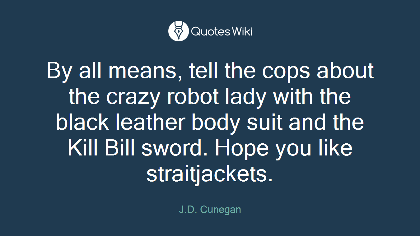 By all means, tell the cops about the crazy robot lady with the black leather body suit and the Kill Bill sword. Hope you like straitjackets.