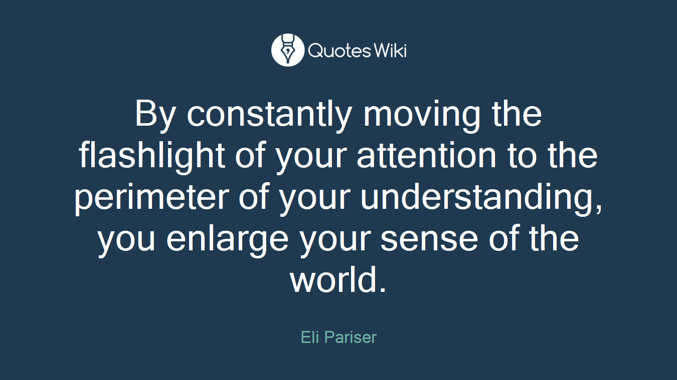 By constantly moving the flashlight of your attention to the perimeter of your understanding, you enlarge your sense of the world.