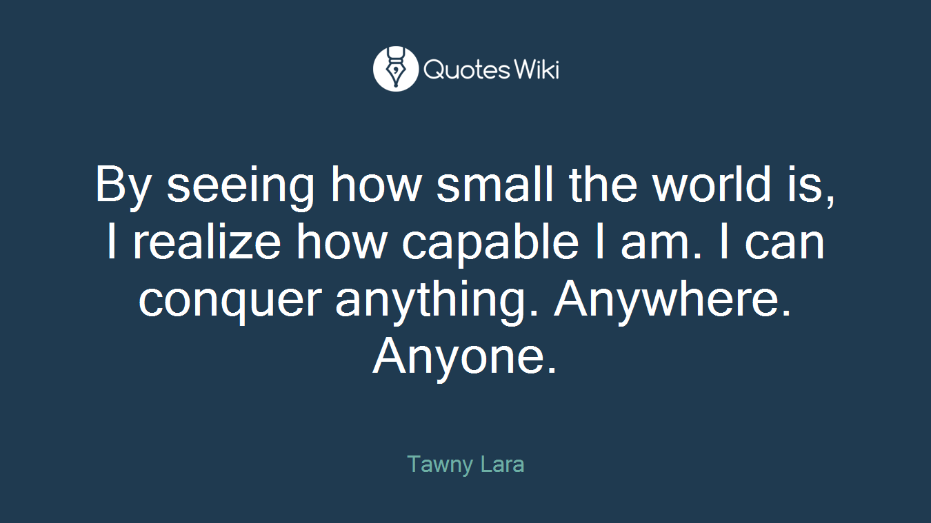 By seeing how small the world is, I realize how capable I am. I can conquer anything. Anywhere. Anyone.