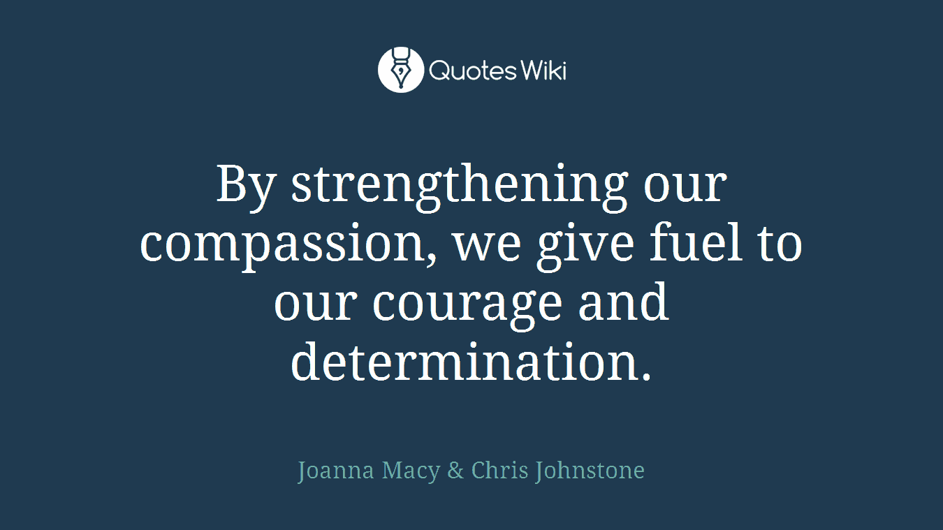 By strengthening our compassion, we give fuel to our courage and determination.