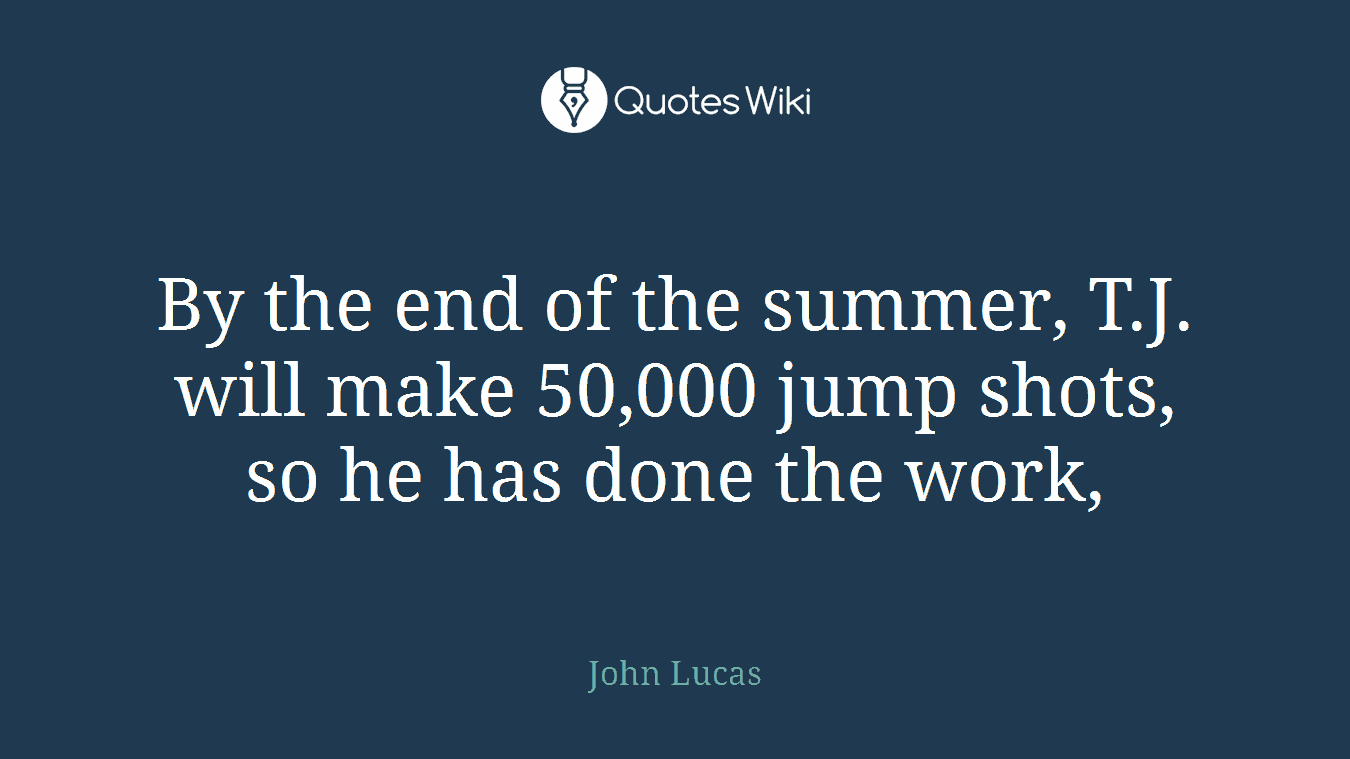 By the end of the summer, T.J. will make 50,000 jump shots, so he has done the work,