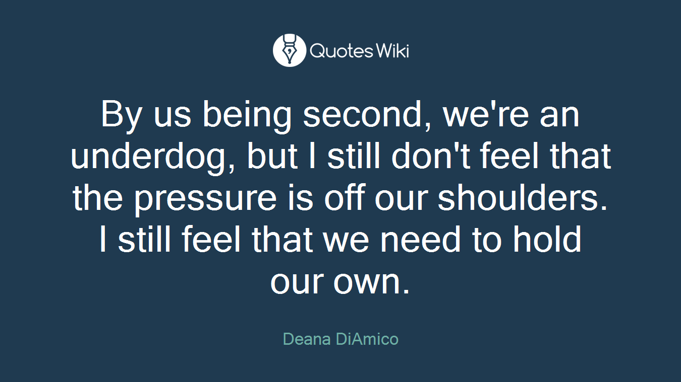 By us being second, we're an underdog, but I still don't feel that the pressure is off our shoulders. I still feel that we need to hold our own.