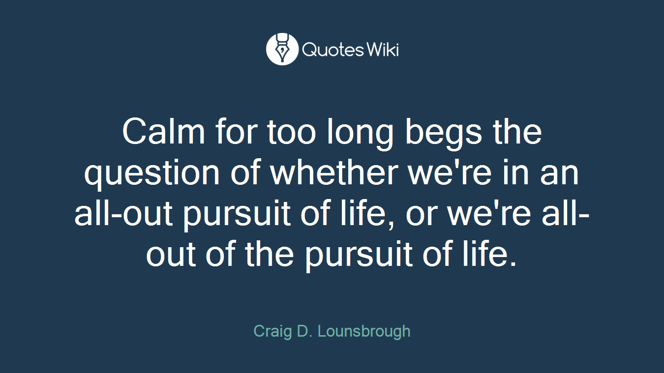 Calm for too long begs the question of whether we're in an all-out pursuit of life, or we're all-out of the pursuit of life.