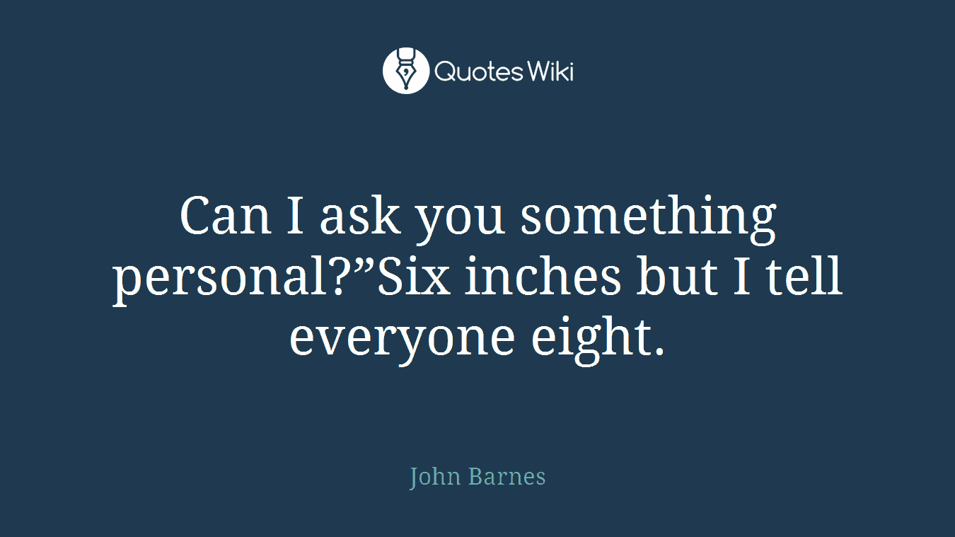 Can I ask you something personal?”Six inches but I tell everyone eight.