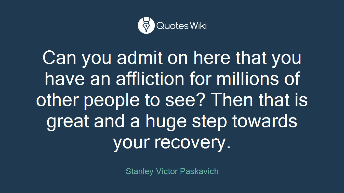 Can you admit on here that you have an affliction for millions of other people to see? Then that is great and a huge step towards your recovery.