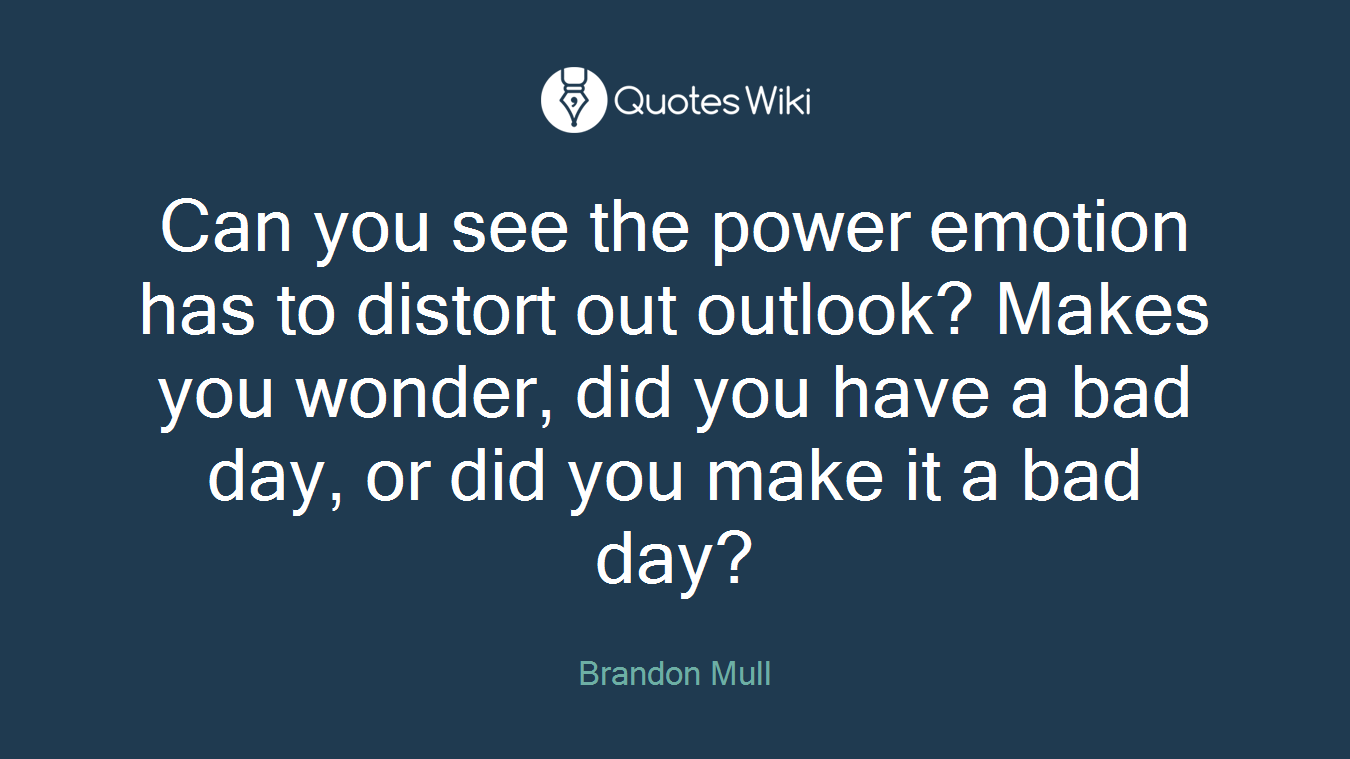 Can you see the power emotion has to distort out outlook? Makes you wonder, did you have a bad day, or did you make it a bad day?