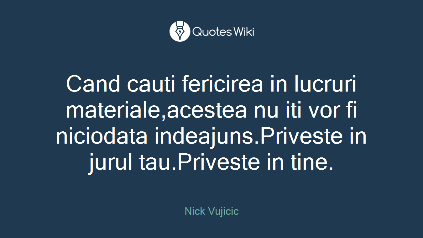 Cand cauti fericirea in lucruri materiale,acestea nu iti vor fi niciodata indeajuns.Priveste in jurul tau.Priveste in tine.