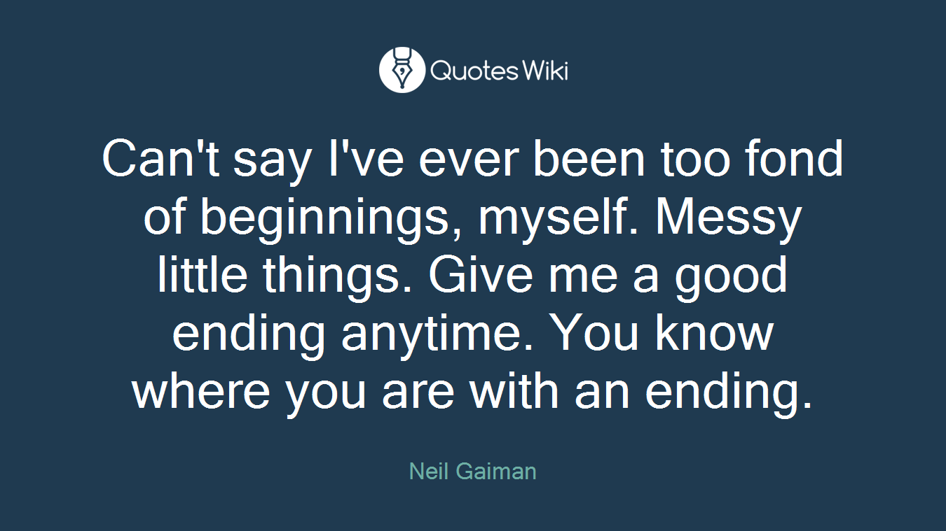 Can't say I've ever been too fond of beginnings, myself. Messy little things. Give me a good ending anytime. You know where you are with an ending.