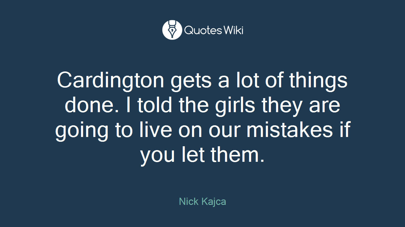 Cardington gets a lot of things done. I told the girls they are going to live on our mistakes if you let them.