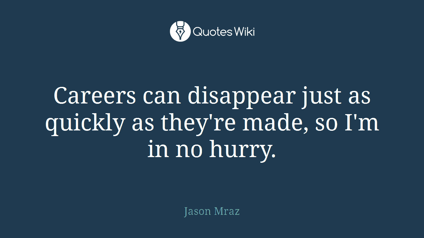 Careers can disappear just as quickly as they're made, so I'm in no hurry.