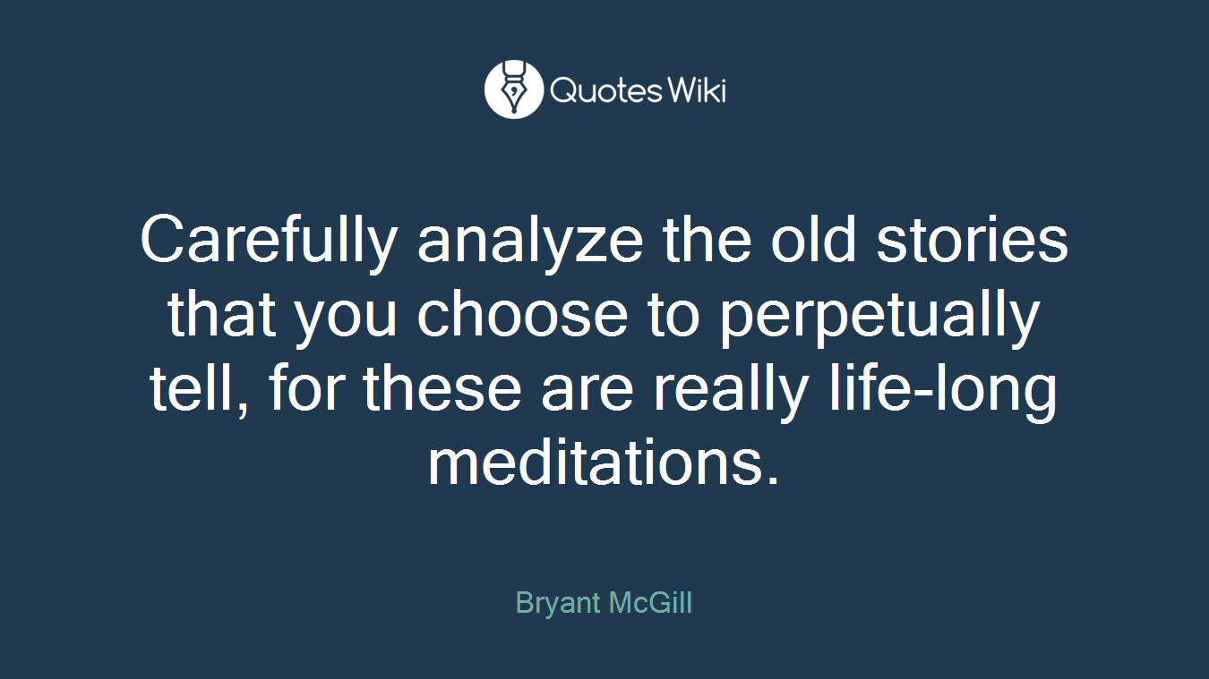 Carefully analyze the old stories that you choose to perpetually tell, for these are really life-long meditations.
