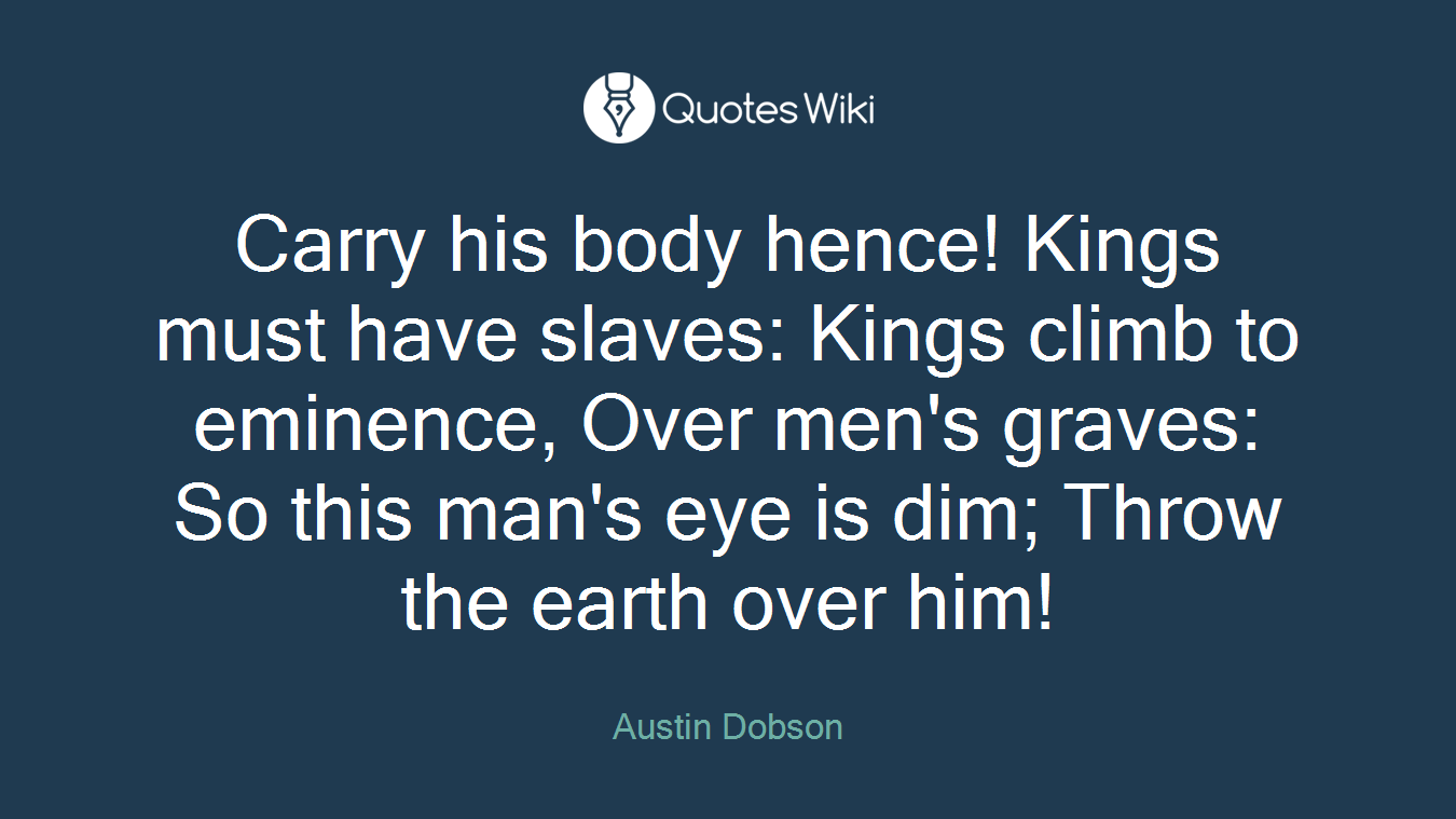 Carry his body hence! Kings must have slaves: Kings climb to eminence, Over men's graves: So this man's eye is dim; Throw the earth over him!