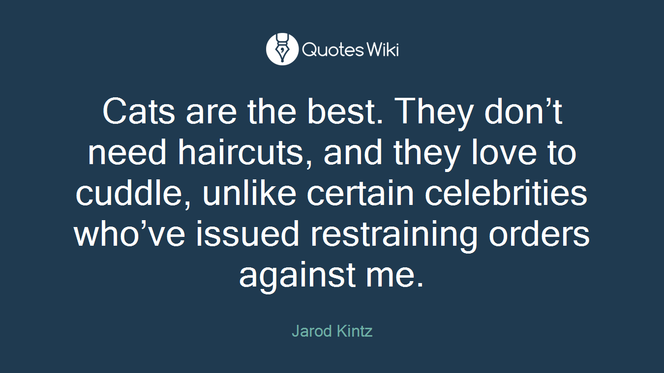 Cats are the best. They don’t need haircuts, and they love to cuddle, unlike certain celebrities who’ve issued restraining orders against me.