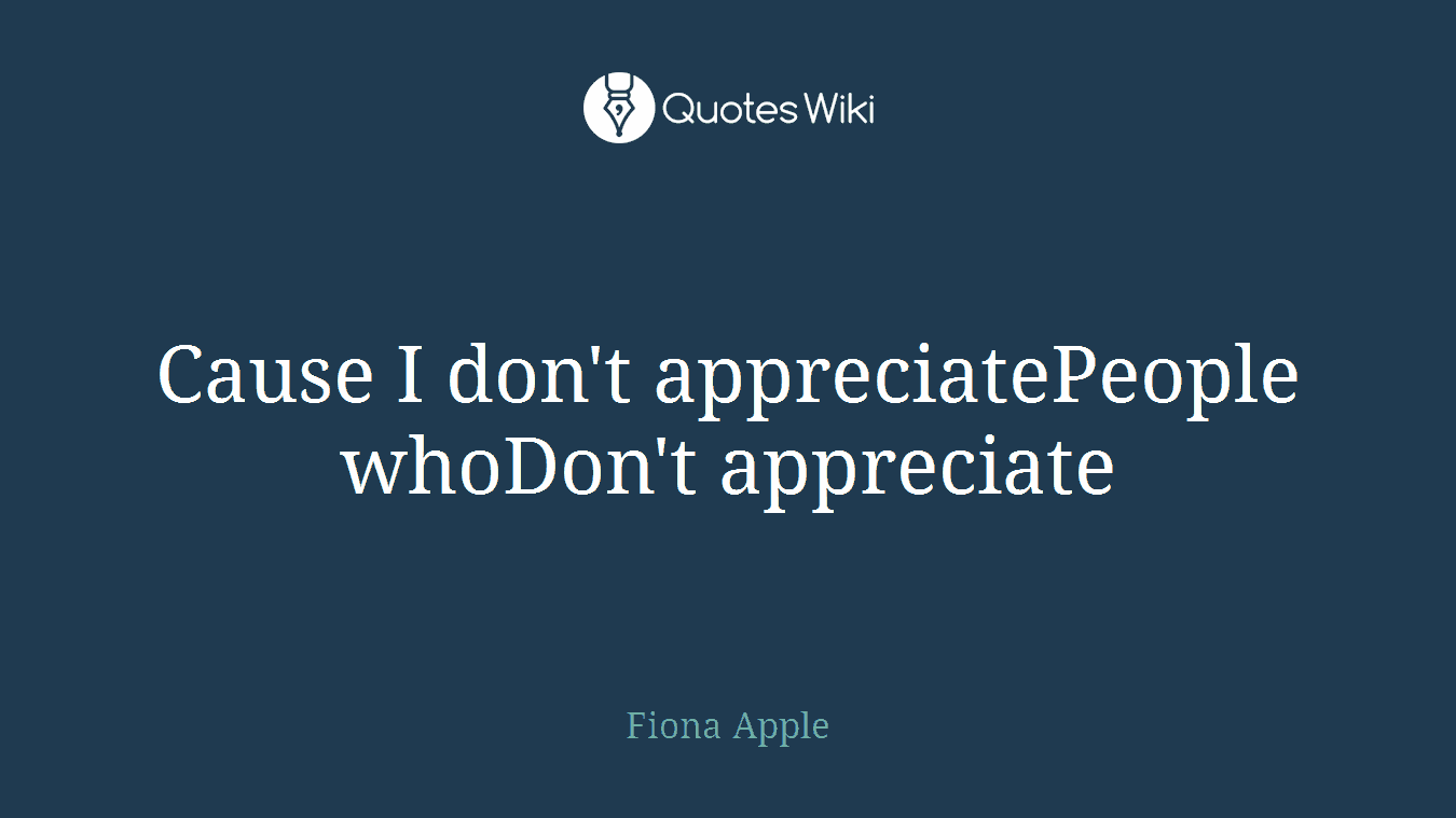 Cause I don't appreciatePeople whoDon't appreciate