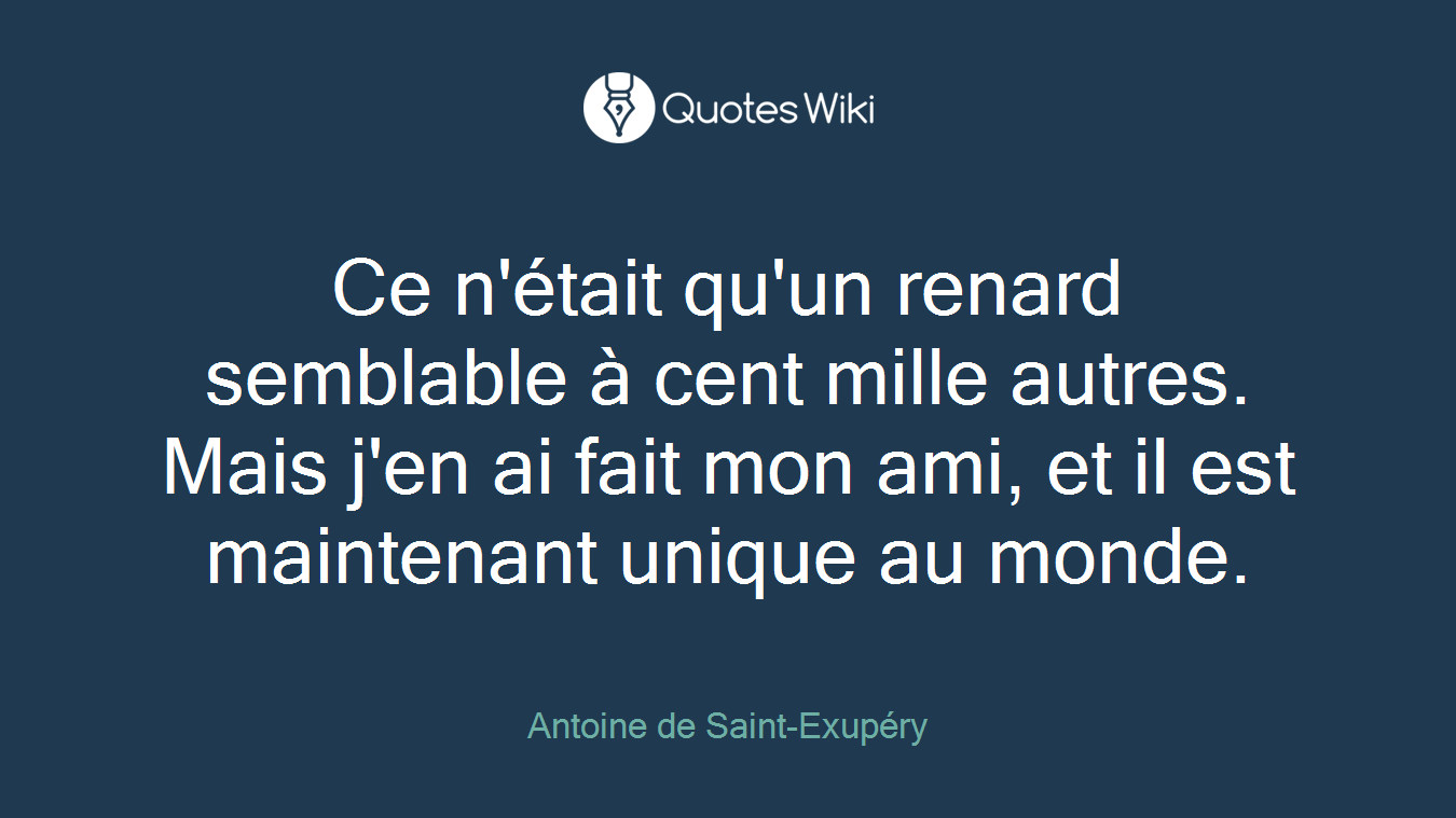 Ce n'était qu'un renard semblable à cent mille autres. Mais j'en ai fait mon ami, et il est maintenant unique au monde.
