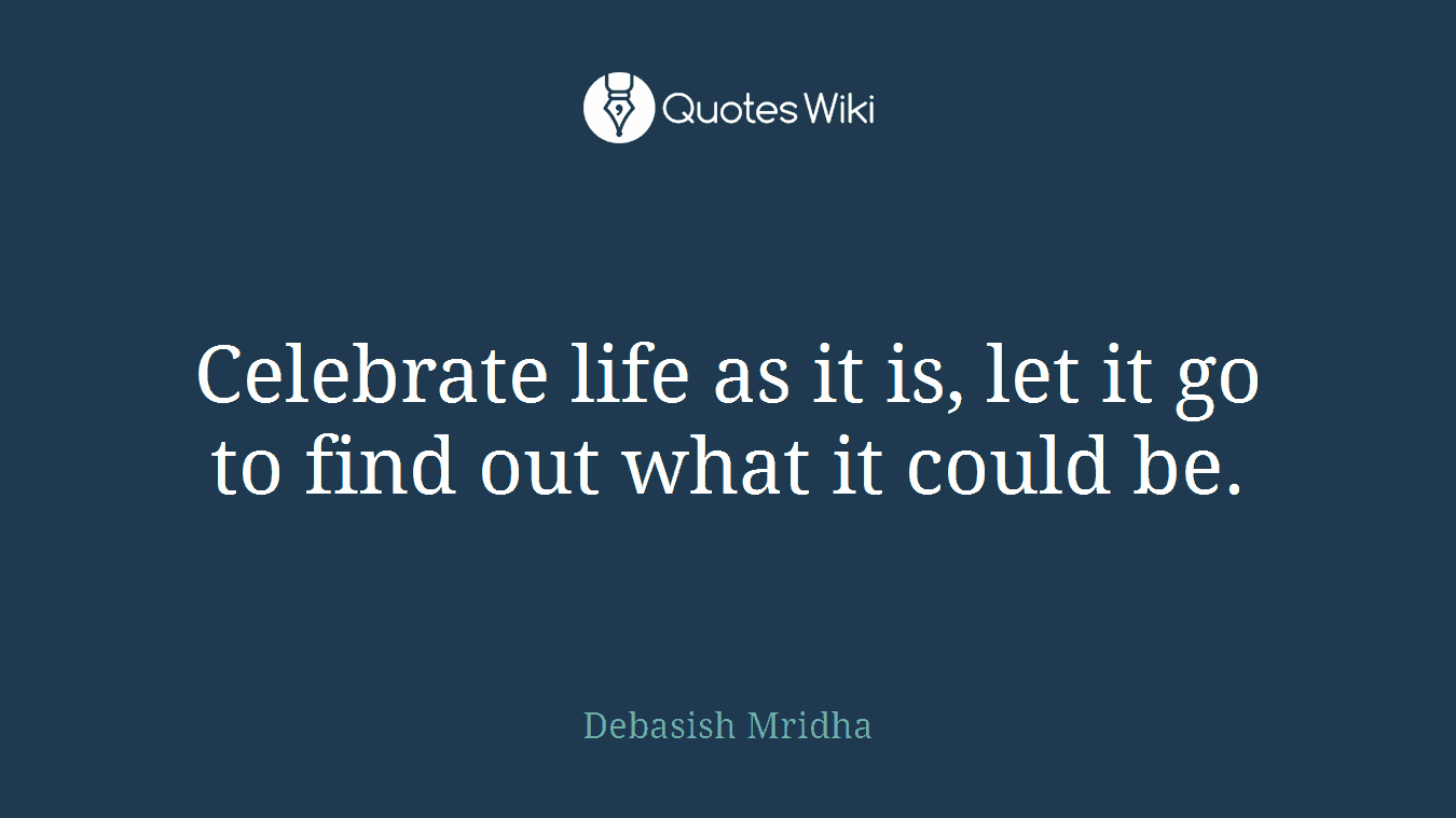 Celebrate life as it is, let it go to find out what it could be.