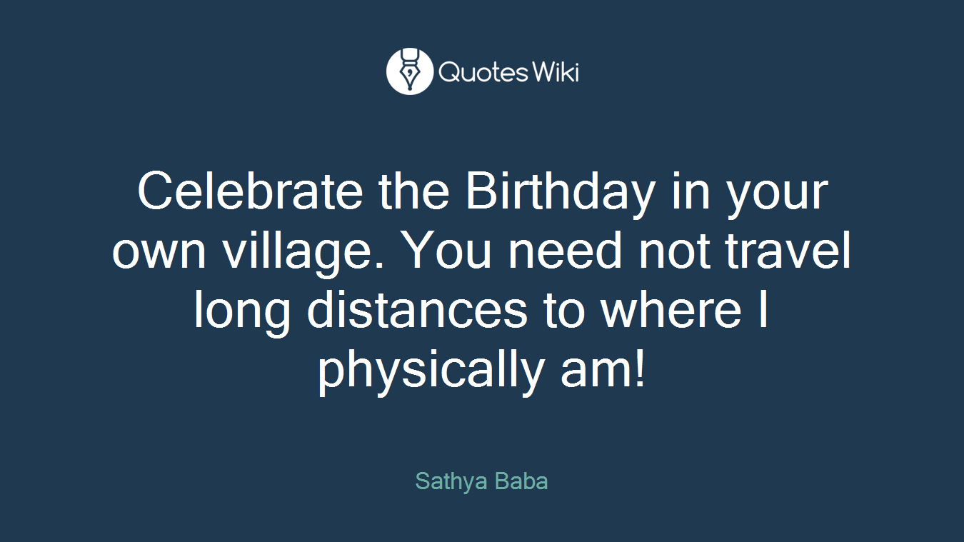Celebrate the Birthday in your own village. You need not travel long distances to where I physically am!