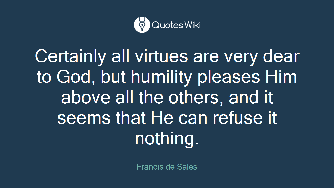Certainly all virtues are very dear to God, but humility pleases Him above all the others, and it seems that He can refuse it nothing.