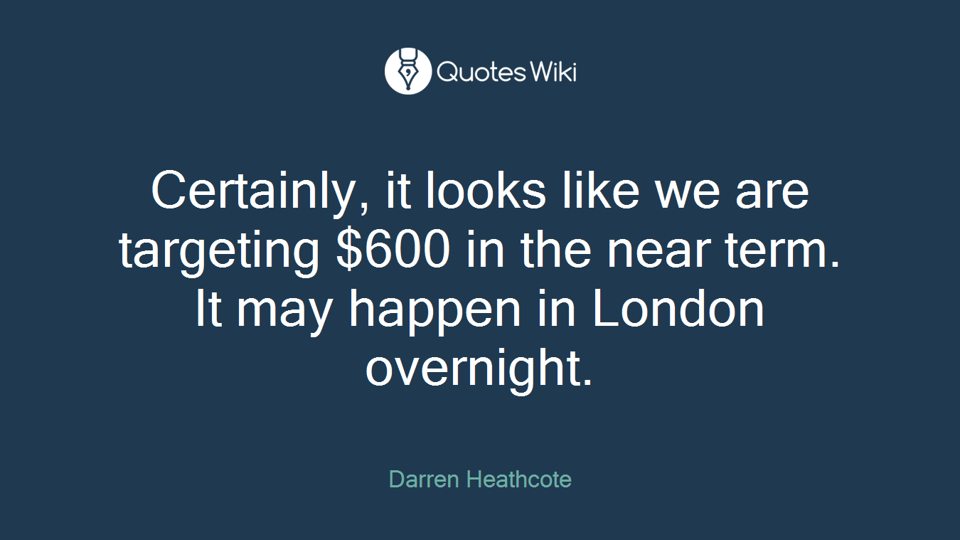Certainly, it looks like we are targeting $600 in the near term. It may happen in London overnight.