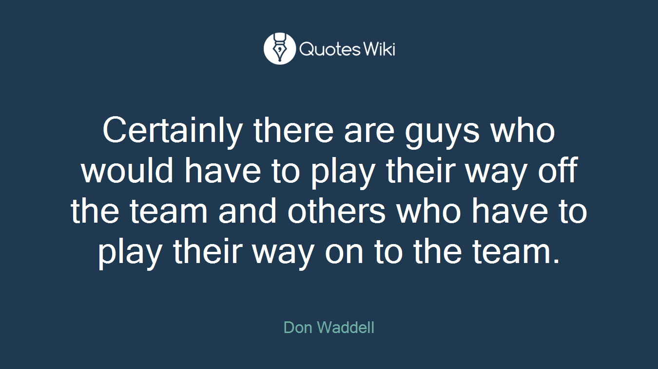 Certainly there are guys who would have to play their way off the team and others who have to play their way on to the team.
