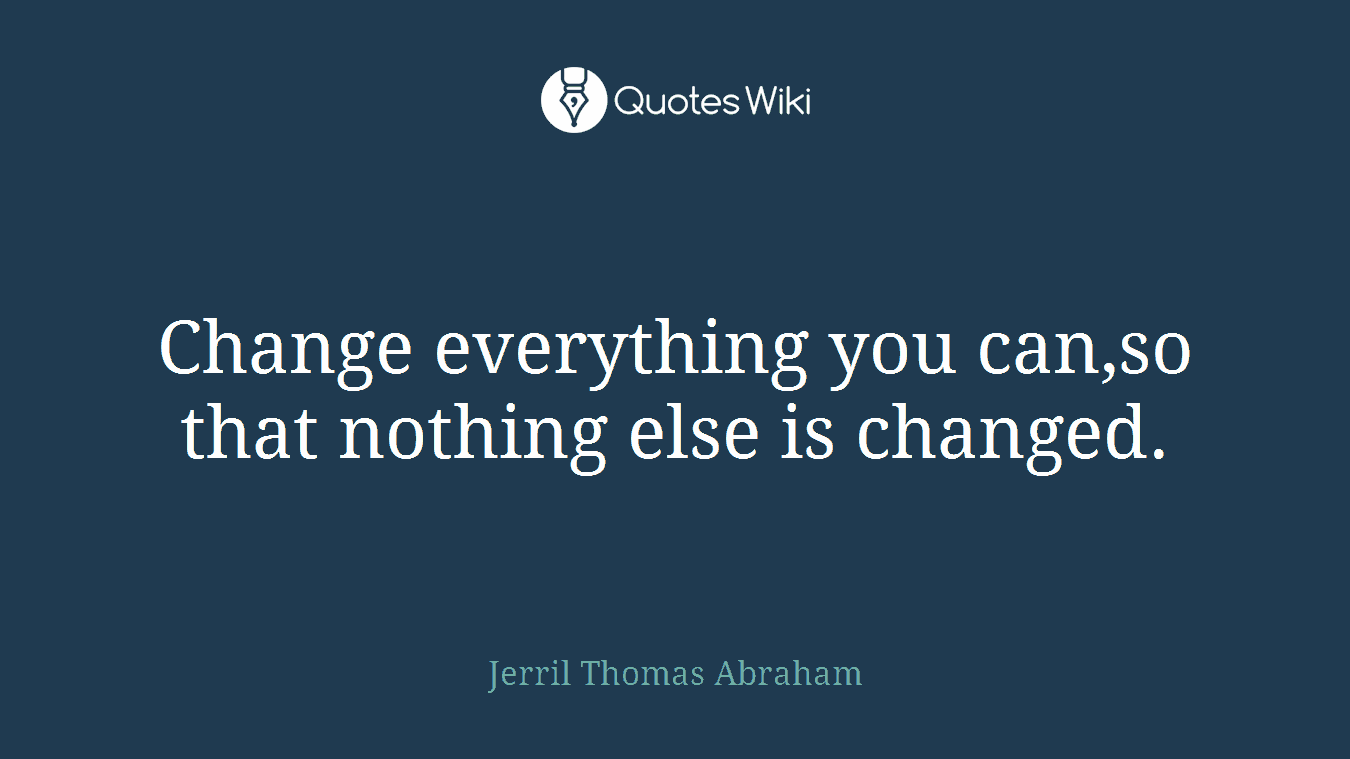 Change everything you can,so that nothing else is changed.