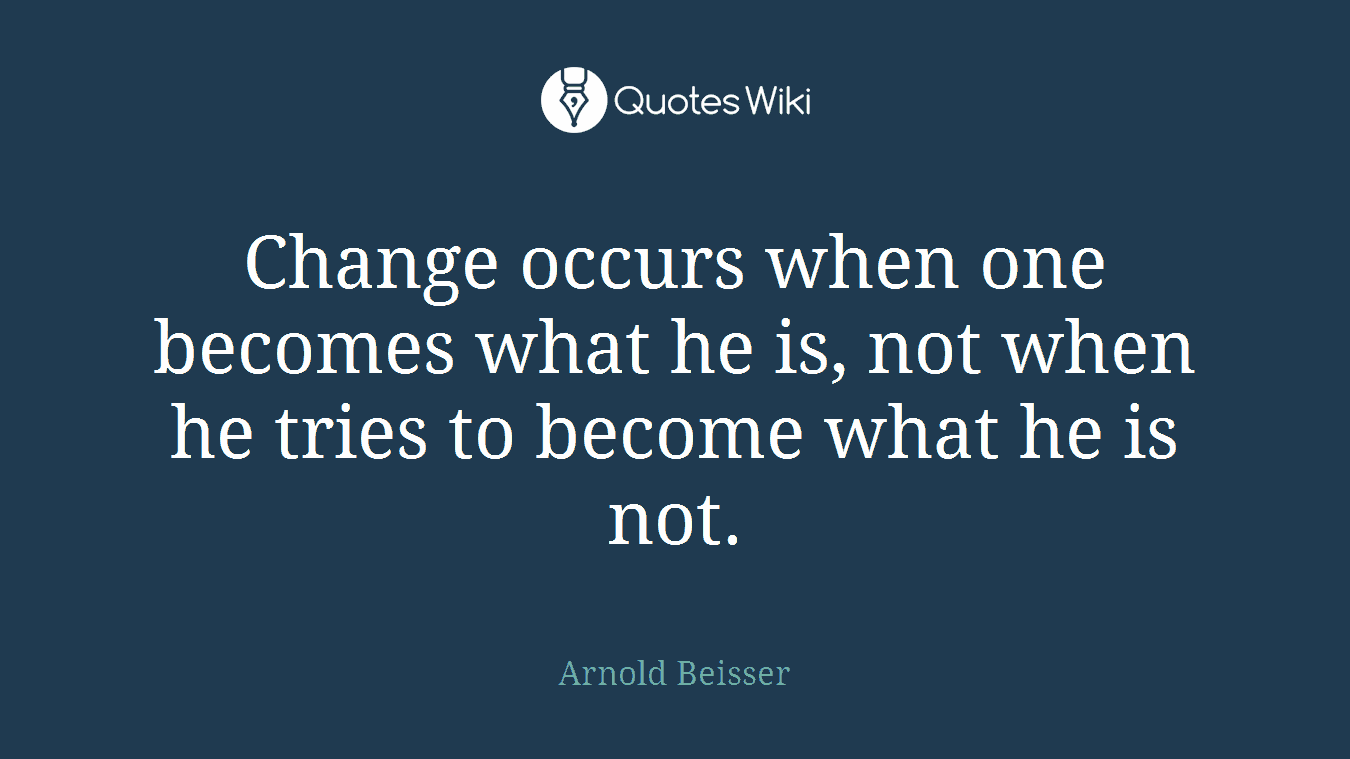 Change occurs when one becomes what he is, not when he tries to become what he is not.