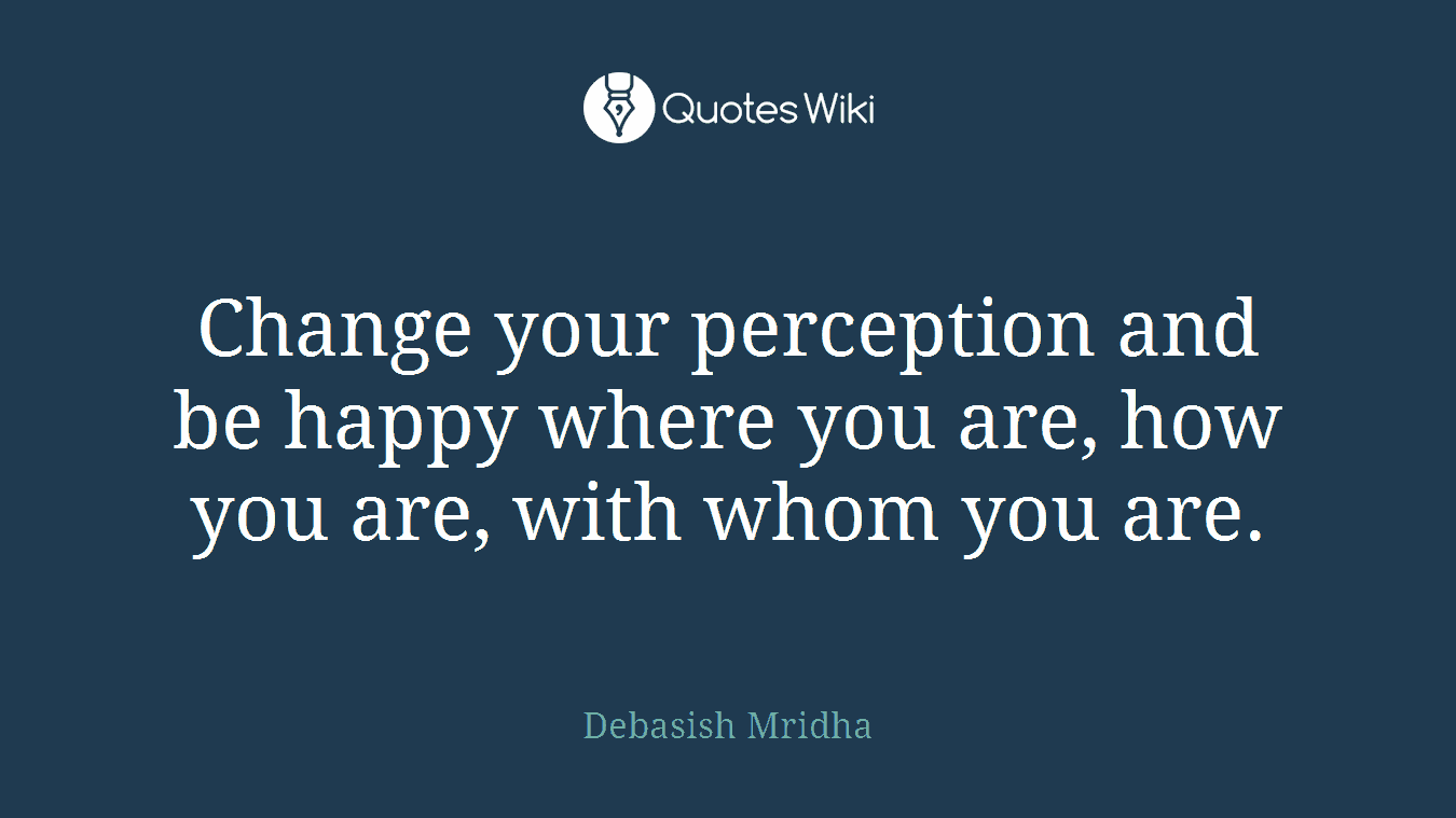 Change your perception and be happy where you are, how you are, with whom you are.