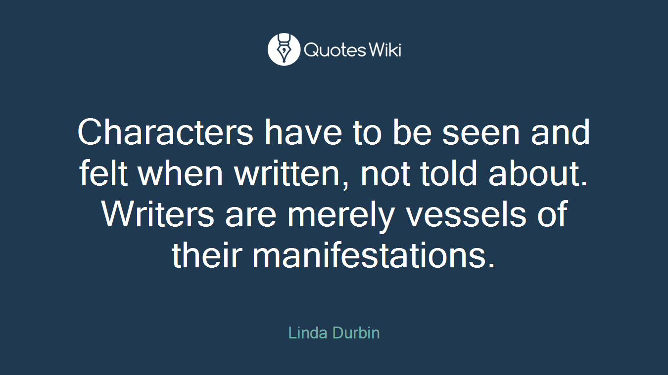 Characters have to be seen and felt when written, not told about. Writers are merely vessels of their manifestations.