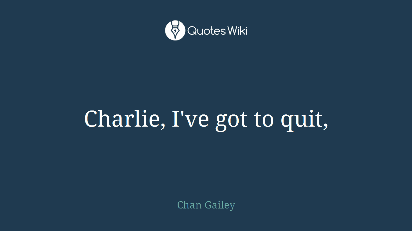 Charlie, I've got to quit,