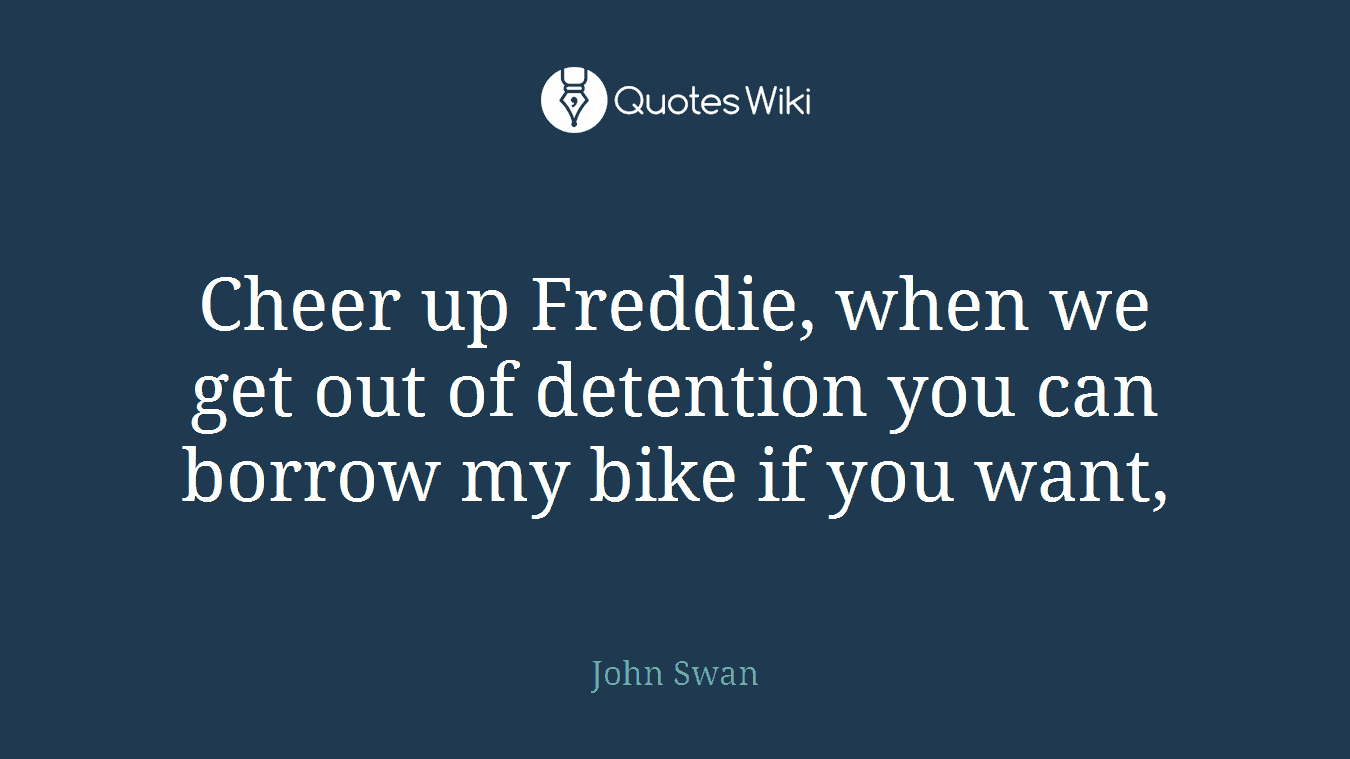 Cheer up Freddie, when we get out of detention you can borrow my bike if you want,