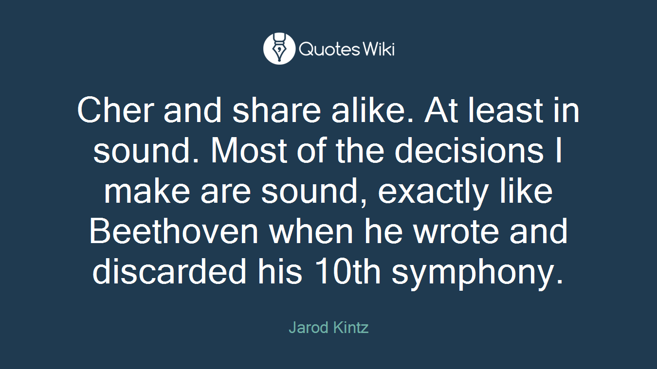 Cher and share alike. At least in sound. Most of the decisions I make are sound, exactly like Beethoven when he wrote and discarded his 10th symphony.