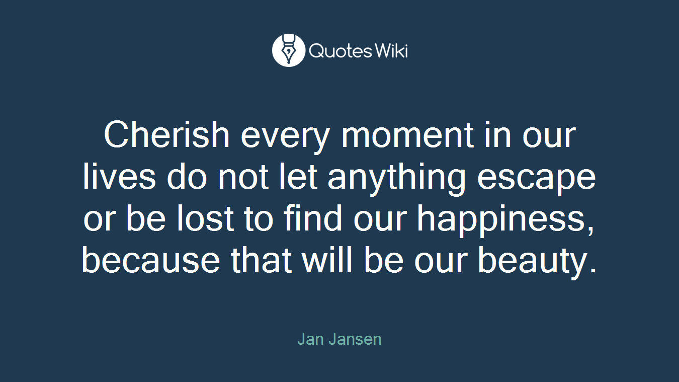Cherish every moment in our lives do not let anything escape or be lost to find our happiness, because that will be our beauty.