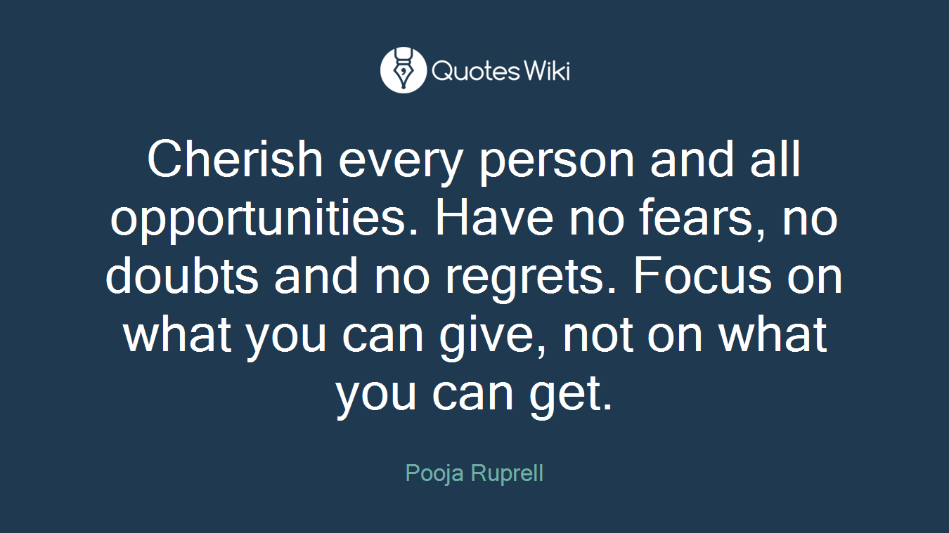 Cherish every person and all opportunities. Have no fears, no doubts and no regrets. Focus on what you can give, not on what you can get.