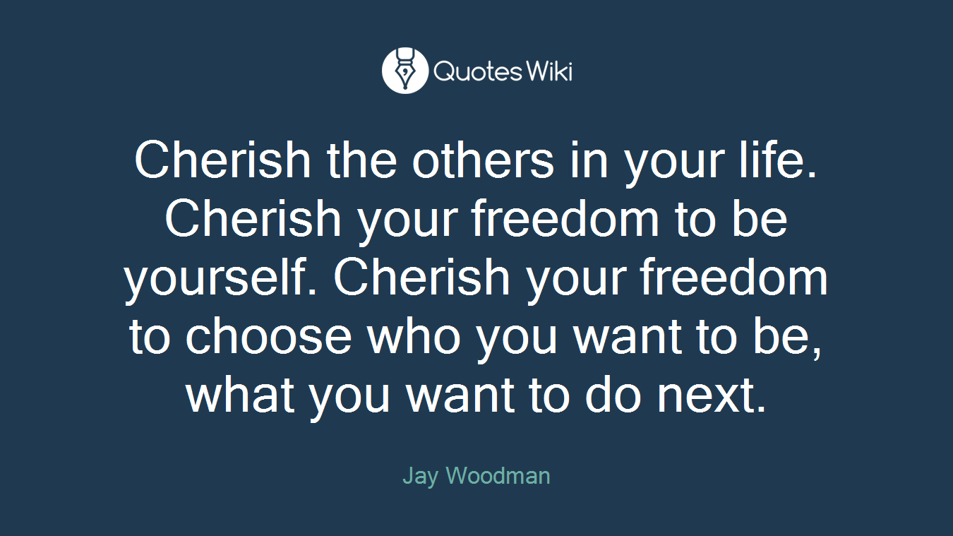 Cherish the others in your life. Cherish your freedom to be yourself. Cherish your freedom to choose who you want to be, what you want to do next.