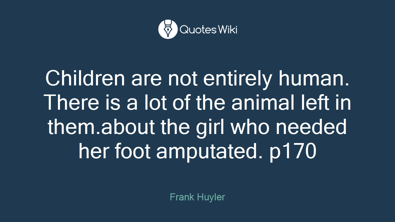 Children are not entirely human. There is a lot of the animal left in them.about the girl who needed her foot amputated. p170