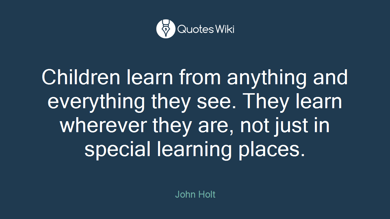 Children learn from anything and everything they see. They learn wherever they are, not just in special learning places.
