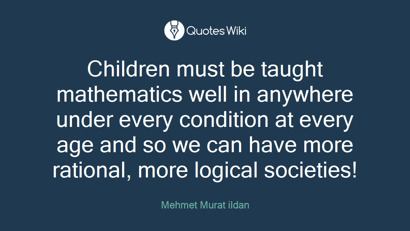 Children must be taught mathematics well in anywhere under every condition at every age and so we can have more rational, more logical societies!