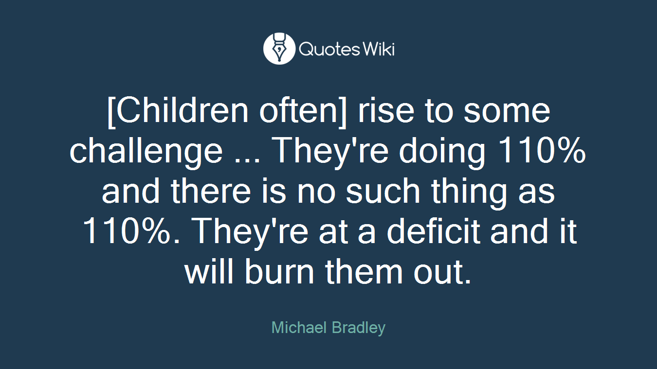 [Children often] rise to some challenge ... They're doing 110% and there is no such thing as 110%. They're at a deficit and it will burn them out.