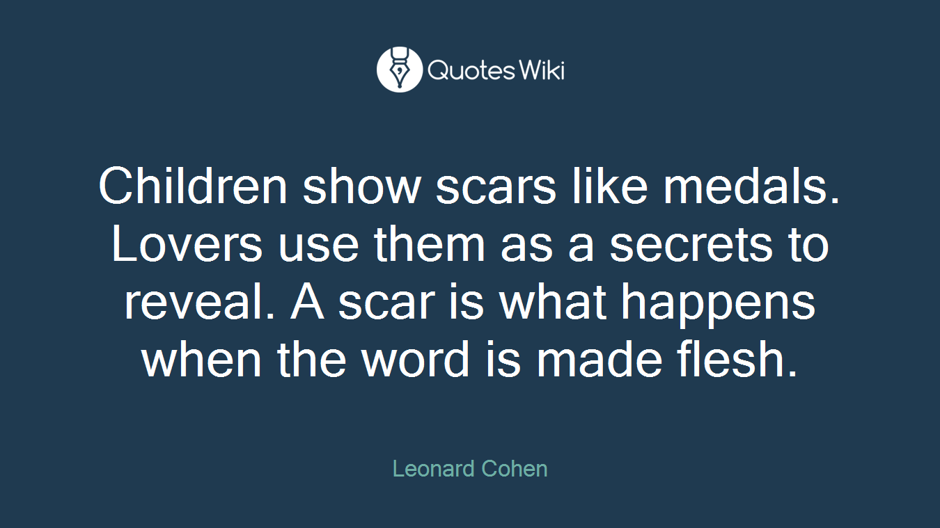Children show scars like medals. Lovers use them as a secrets to reveal. A scar is what happens when the word is made flesh.