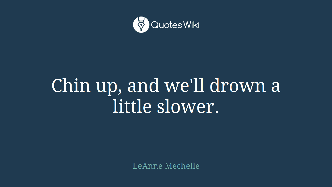 Chin up, and we'll drown a little slower.