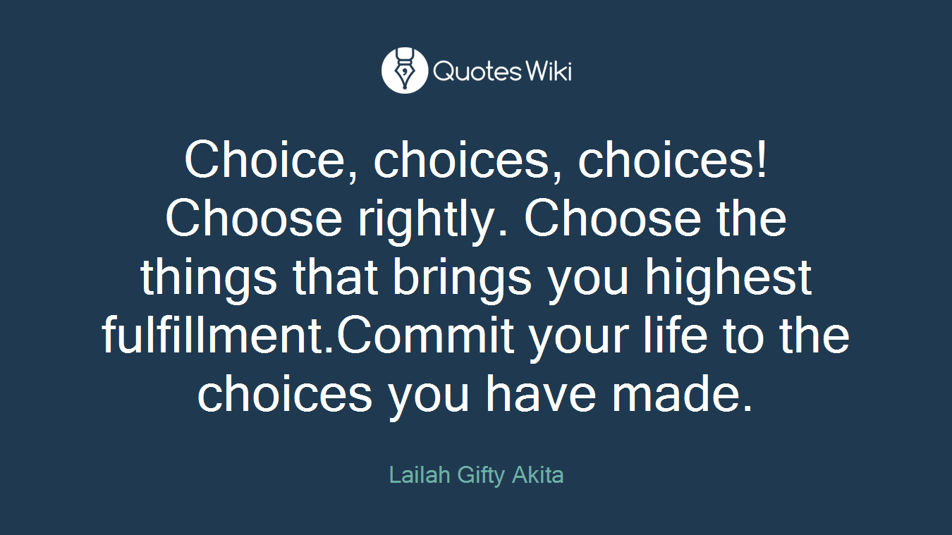 Choice, choices, choices! Choose rightly. Choose the things that brings you highest fulfillment.Commit your life to the choices you have made.
