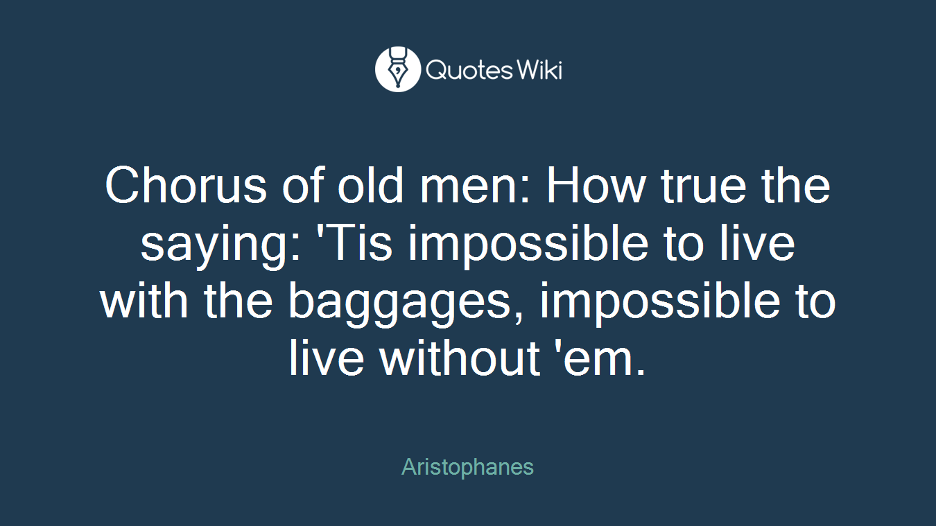 Chorus of old men: How true the saying: 'Tis impossible to live with the baggages, impossible to live without 'em.