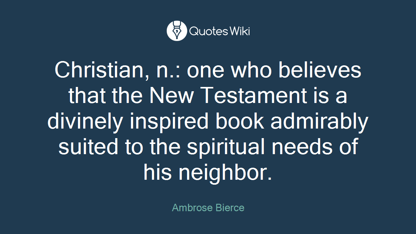 Christian, n.: one who believes that the New Testament is a divinely inspired book admirably suited to the spiritual needs of his neighbor.