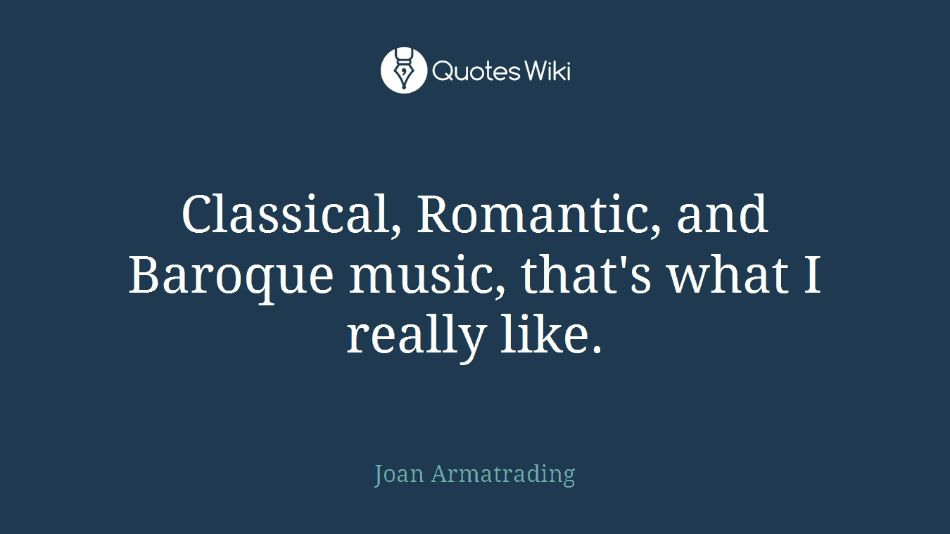 Classical, Romantic, and Baroque music, that's what I really like.
