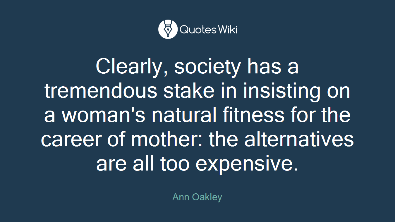 Clearly, society has a tremendous stake in insisting on a woman's natural fitness for the career of mother: the alternatives are all too expensive.