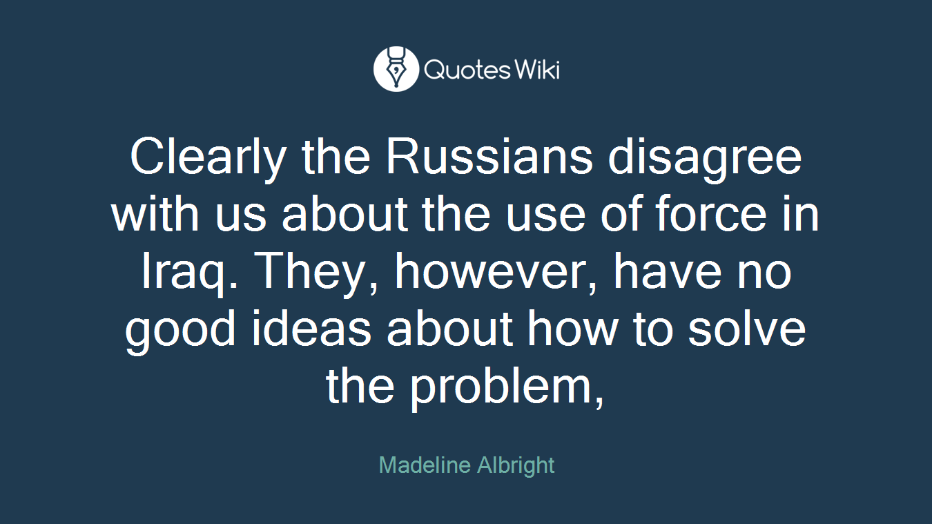 Clearly the Russians disagree with us about the use of force in Iraq. They, however, have no good ideas about how to solve the problem,
