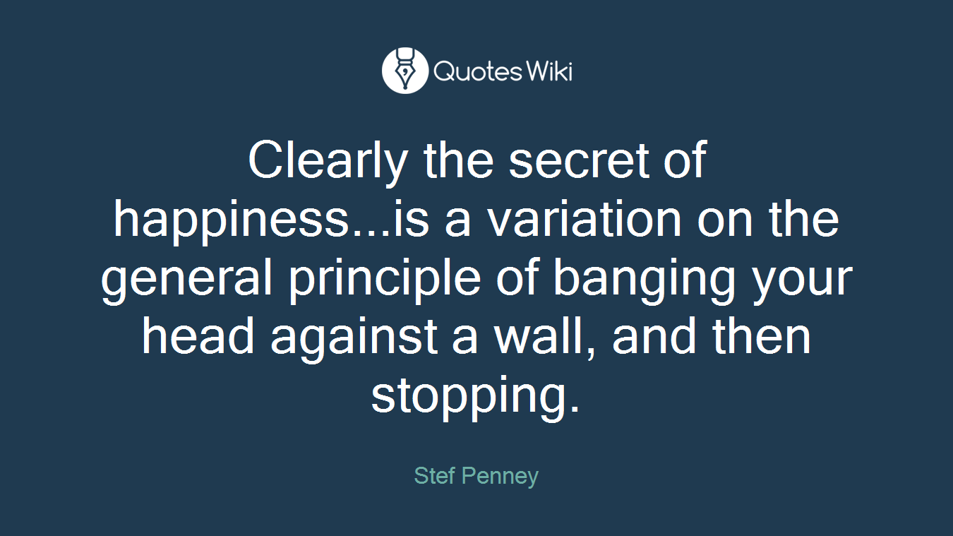 Clearly the secret of happiness...is a variation on the general principle of banging your head against a wall, and then stopping.