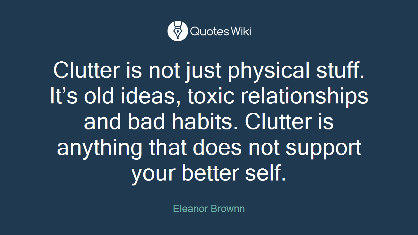 Clutter is not just physical stuff. It’s old ideas, toxic relationships and bad habits. Clutter is anything that does not support your better self.